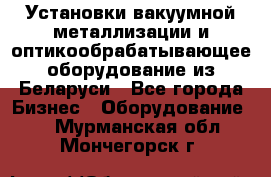 Установки вакуумной металлизации и оптикообрабатывающее оборудование из Беларуси - Все города Бизнес » Оборудование   . Мурманская обл.,Мончегорск г.